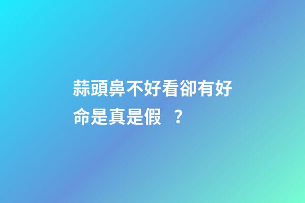 蒜頭鼻不好看卻有好命是真是假？
